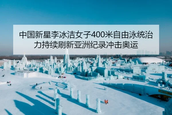 中国新星李冰洁女子400米自由泳统治力持续刷新亚洲纪录冲击奥运