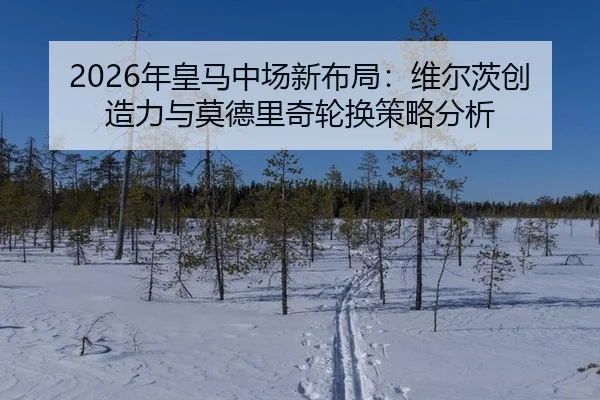 2026年皇马中场新布局：维尔茨创造力与莫德里奇轮换策略分析